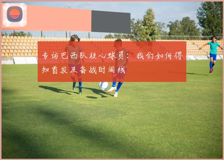 专访巴西队核心球员:我们如何得知首发及备战时间线