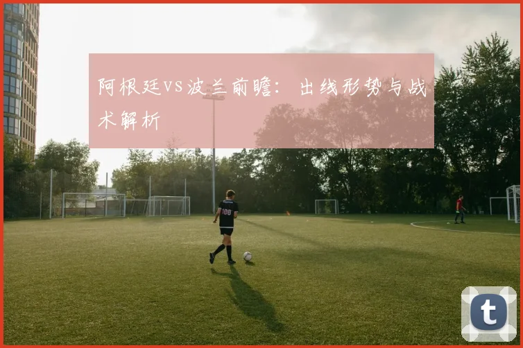 阿根廷vs波兰前瞻：出线形势与战术解析