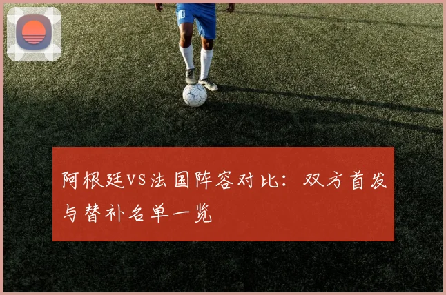 阿根廷vs法国阵容对比：双方首发与替补名单一览