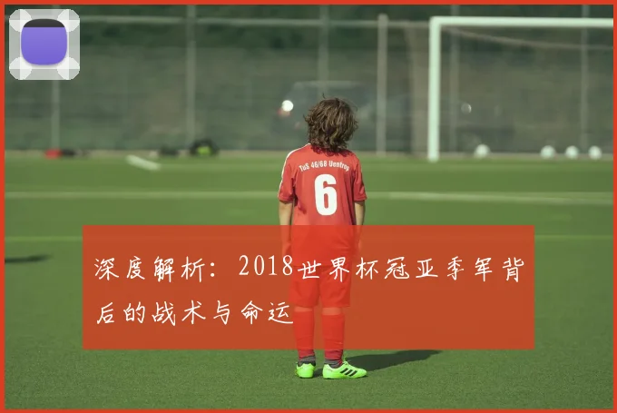 深度解析:2018世界杯冠亚季军背后的战术与命运