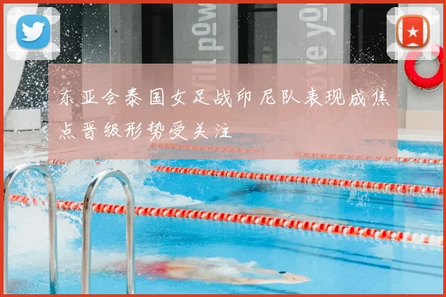 东亚会泰国女足战印尼队表现成焦点晋级形势受关注