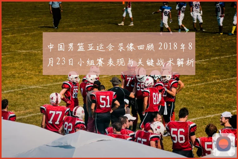 中国男篮亚运会录像回顾 2018年8月23日小组赛表现与关键战术解析