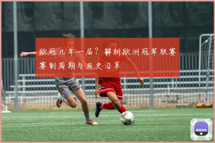 欧冠几年一届？解析欧洲冠军联赛赛制周期与历史沿革