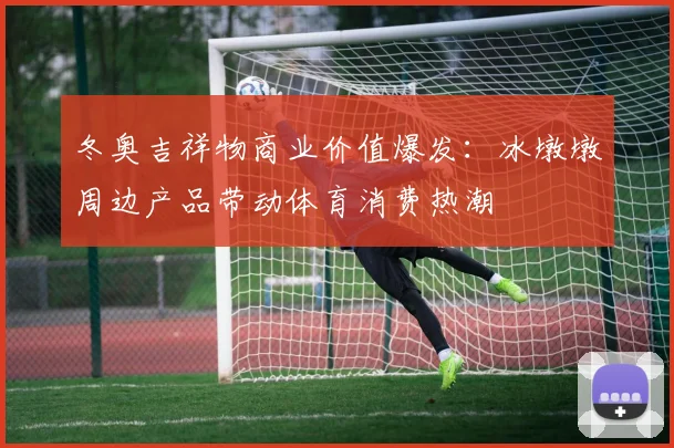 冬奥吉祥物商业价值爆发：冰墩墩周边产品带动体育消费热潮