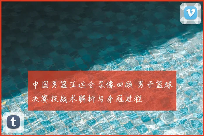 中国男篮亚运会录像回顾 男子篮球决赛技战术解析与夺冠进程