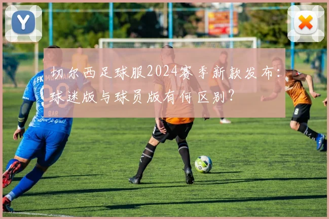 切尔西足球服2024赛季新款发布：球迷版与球员版有何区别？