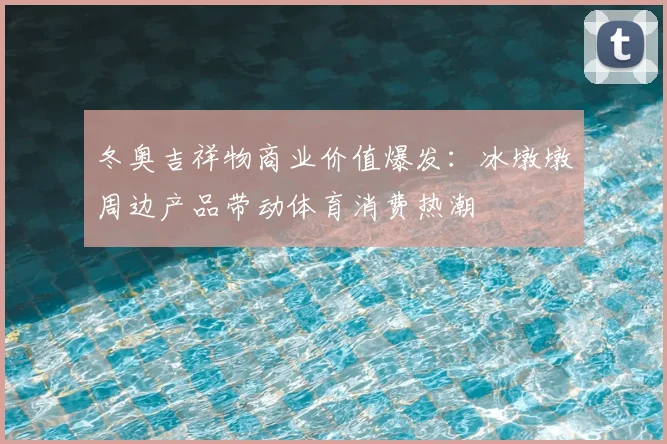 冬奥吉祥物商业价值爆发：冰墩墩周边产品带动体育消费热潮