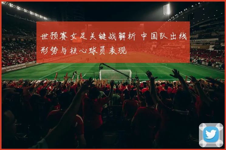 世预赛女足关键战解析 中国队出线形势与核心球员表现