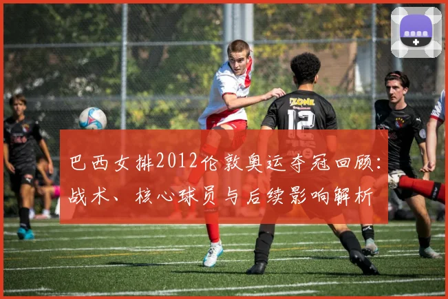 巴西女排2012伦敦奥运夺冠回顾：战术、核心球员与后续影响解析