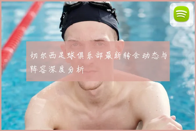 切尔西足球俱乐部最新转会动态与阵容深度分析