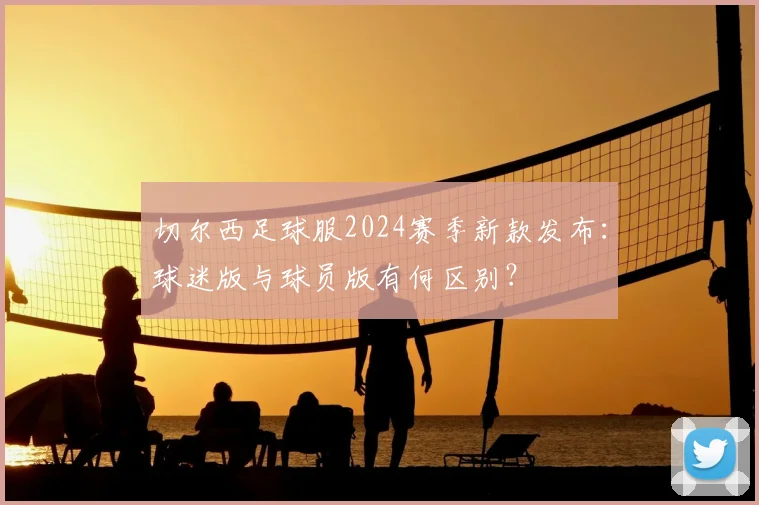 切尔西足球服2024赛季新款发布：球迷版与球员版有何区别？