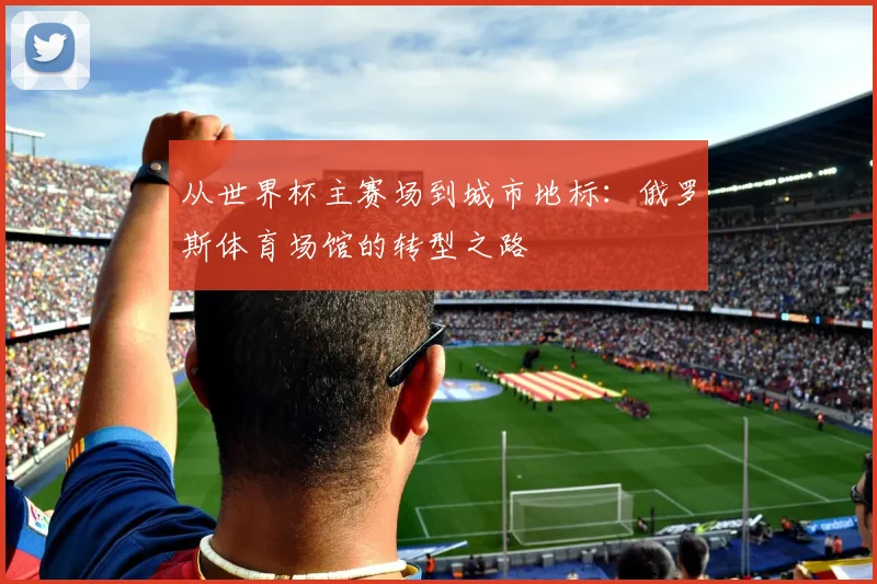 从世界杯主赛场到城市地标：俄罗斯体育场馆的转型之路