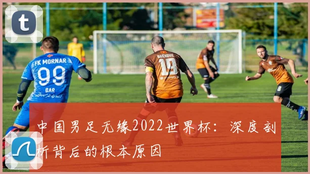 中国男足无缘2022世界杯：深度剖析背后的根本原因